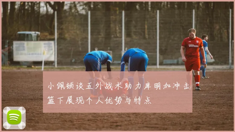 小佩顿谈五外战术助力库明加冲击篮下展现个人优势与特点