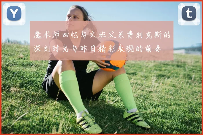 魔术师回忆与文班父亲费利克斯的深刻时光与昨日精彩表现的前奏