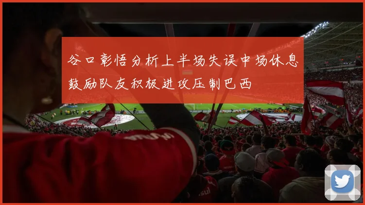 谷口彰悟分析上半场失误中场休息鼓励队友积极进攻压制巴西