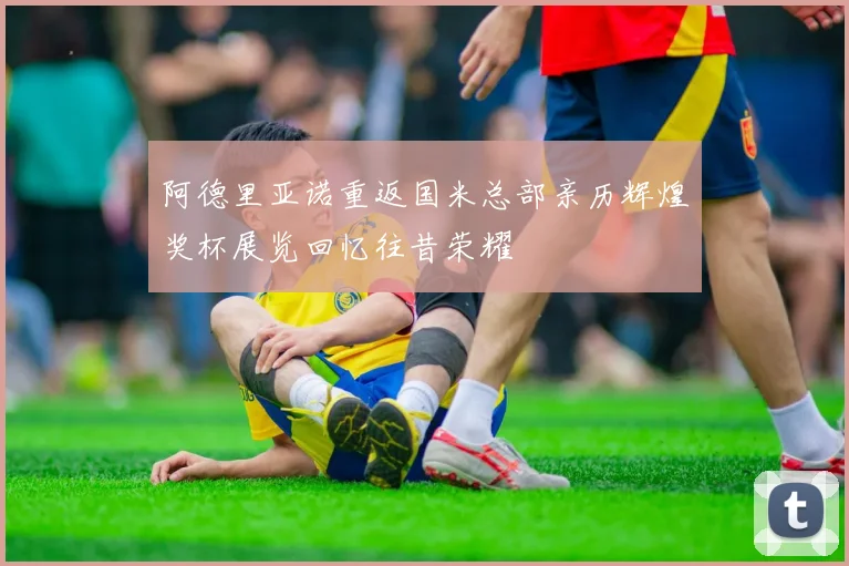 阿德里亚诺重返国米总部亲历辉煌奖杯展览回忆往昔荣耀