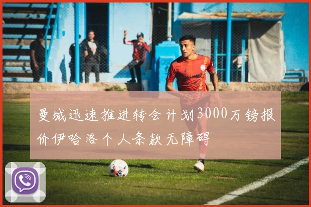 曼城迅速推进转会计划3000万镑报价伊哈洛个人条款无障碍