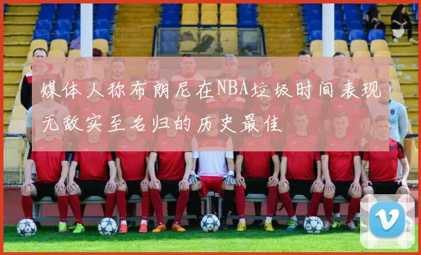 媒体人称布朗尼在NBA垃圾时间表现无敌实至名归的历史最佳