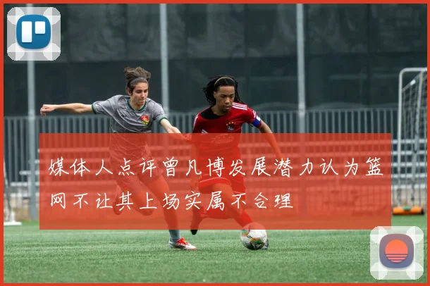 媒体人点评曾凡博发展潜力认为篮网不让其上场实属不合理