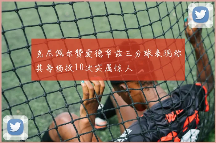 克尼佩尔赞爱德华兹三分球表现称其每场投10次实属惊人