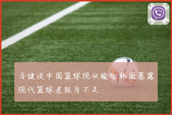 马健谈中国篮球现状输给韩国暴露现代篮球差距与不足