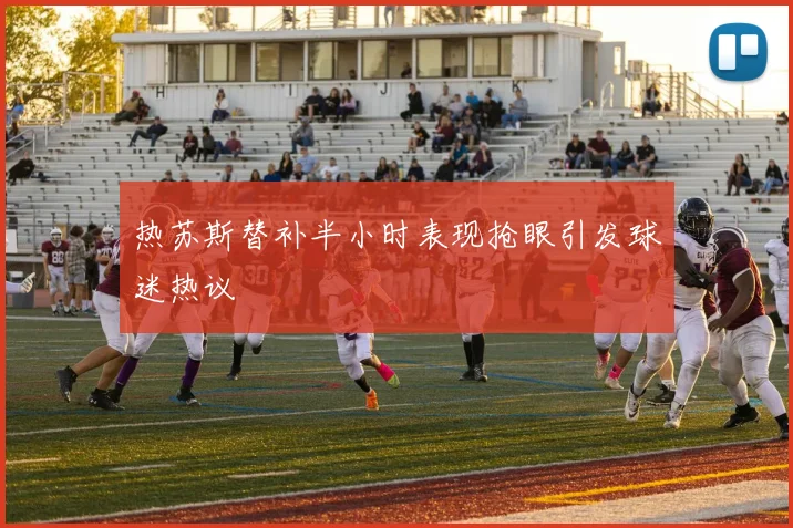 热苏斯替补半小时表现抢眼引发球迷热议