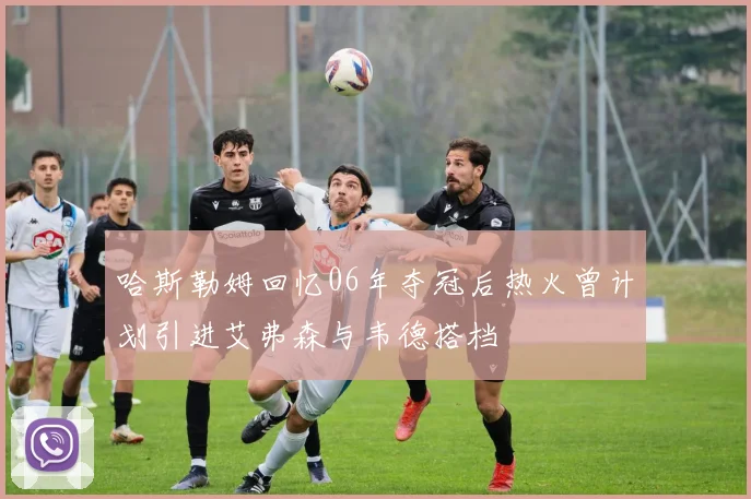 哈斯勒姆回忆06年夺冠后热火曾计划引进艾弗森与韦德搭档