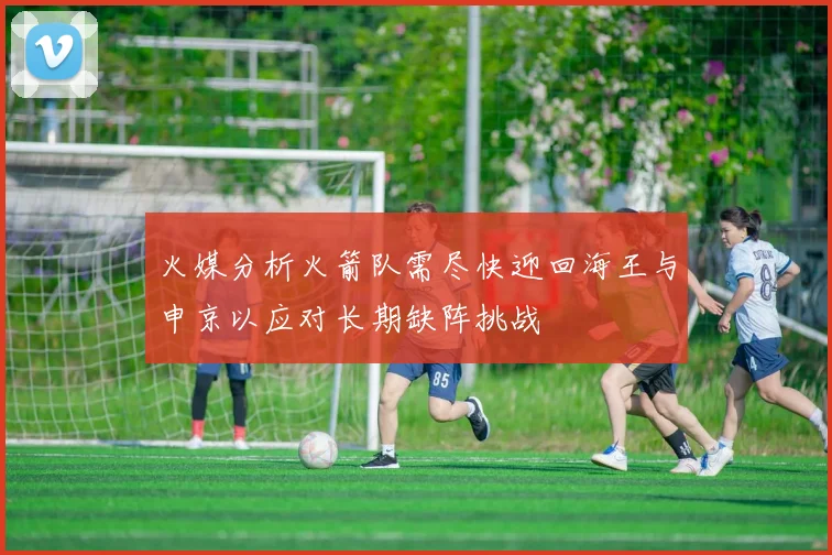 火媒分析火箭队需尽快迎回海王与申京以应对长期缺阵挑战