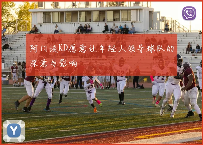 阿门谈KD愿意让年轻人领导球队的深意与影响