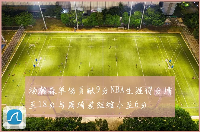 杨瀚森单场贡献9分NBA生涯得分增至18分与周琦差距缩小至6分
