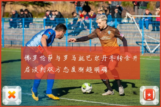 佛罗伦萨与罗马就巴尔丹齐转会开启谈判双方态度渐趋明确