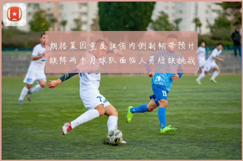 朗格莱因重度扭伤内侧副韧带预计缺阵两个月球队面临人员短缺挑战