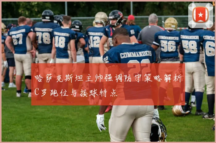哈萨克斯坦主帅强调防守策略解析C罗跑位与接球特点