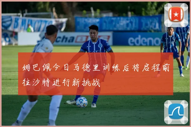 姆巴佩今日马德里训练后将启程前往沙特进行新挑战