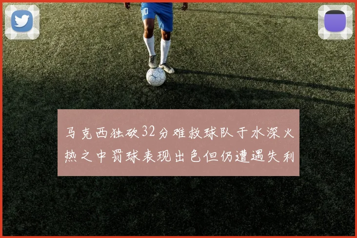 马克西独砍32分难救球队于水深火热之中罚球表现出色但仍遭遇失利