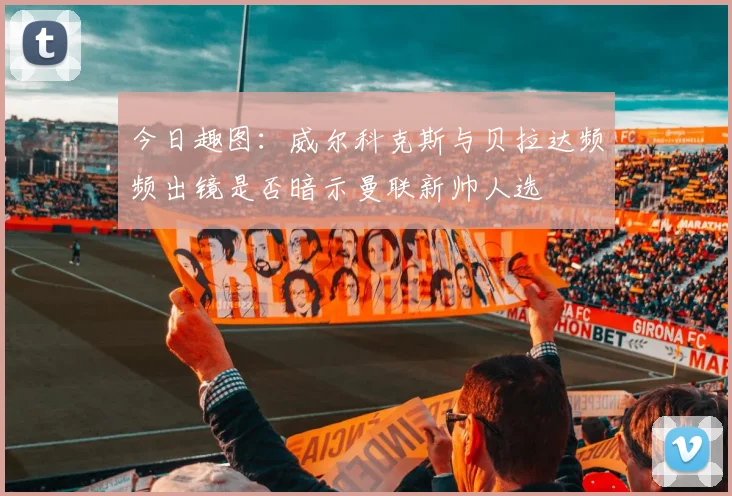 今日趣图:威尔科克斯与贝拉达频频出镜是否暗示曼联新帅人选