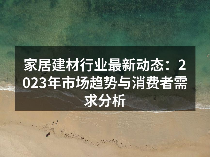 家居建材行业最新动态：2023年市场趋势与消费者需求分析